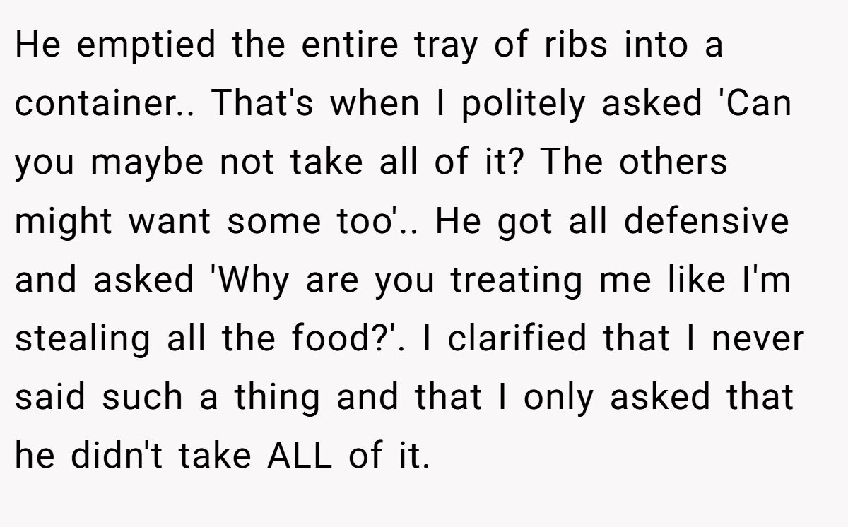 He emptied the entire tray of ribs into a container.. That's when I politely asked 'Can you maybe not take all of it? The others might want some too'.. He got all defensive and asked 'Why are you treating me like I'm stealing all the food?'. I clarified that I never said such a thing and that I only asked that he didn't take ALL of it.