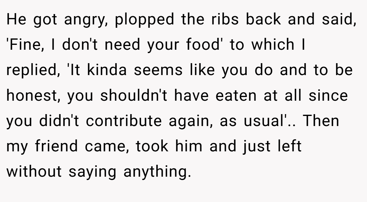 He got angry, plopped the ribs back and said, 'Fine, I don't need your food' to which I replied, 'It kinda seems like you do and to be honest, you shouldn't have eaten at all since you didn't contribute again, as usual'.. Then my friend came, took him and just left without saying anything.