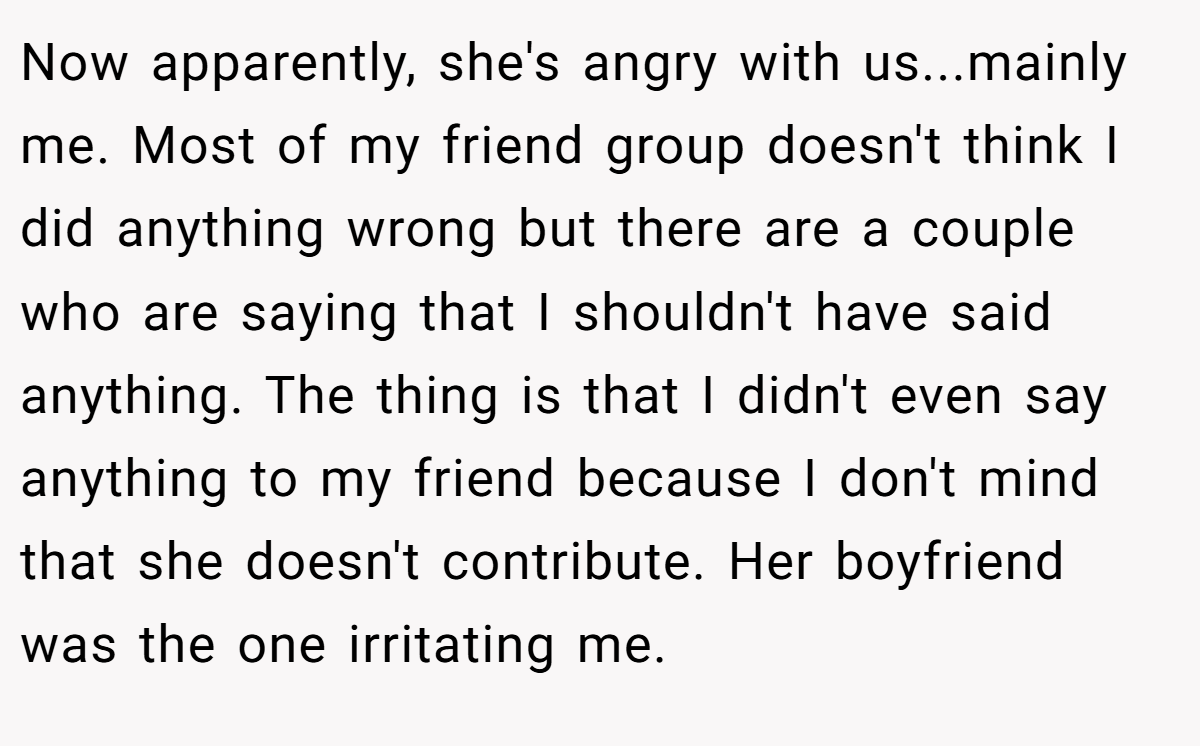 Now apparently, she's angry with us...mainly me. Most of my friend group doesn't think I did anything wrong but there are a couple who are saying that I shouldn't have said anything. The thing is that I didn't even say anything to my friend because I don't mind that she doesn't contribute. Her boyfriend was the one irritating me.
