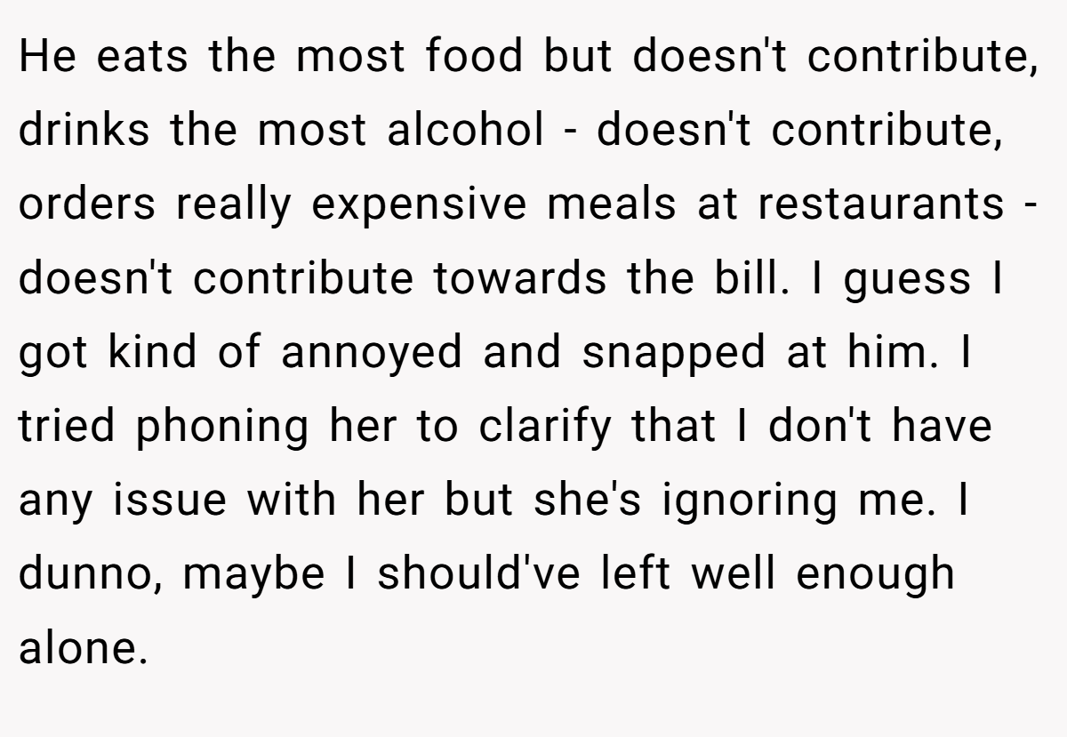 He eats the most food but doesn't contribute, drinks the most alcohol - doesn't contribute, orders really expensive meals at restaurants - doesn't contribute towards the bill. I guess I got kind of annoyed and snapped at him. I tried phoning her to clarify that I don't have any issue with her but she's ignoring me. I dunno, maybe I should've left well enough alone.
