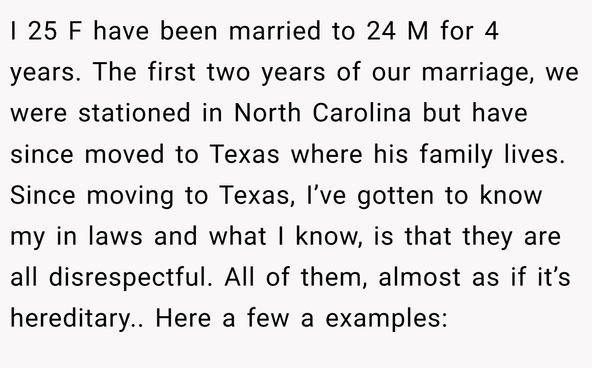 I 25 F have been married to 24 M for 4 years. The first two years of our marriage, we were stationed in North Carolina but have since moved to Texas where his family lives. Since moving to Texas, I’ve gotten to know my in laws and what I know, is that they are all disrespectful. All of them, almost as if it’s hereditary.. Here a few a examples: