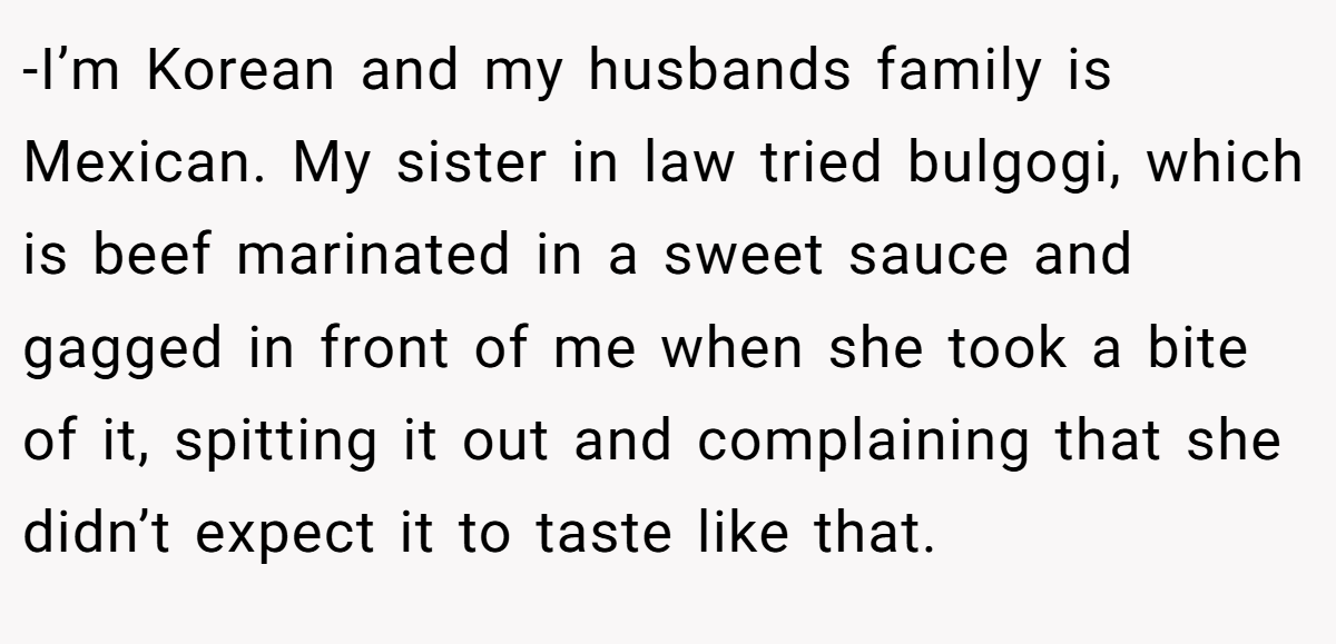 -I’m Korean and my husbands family is Mexican. My sister in law tried bulgogi, which is beef marinated in a sweet sauce and gagged in front of me when she took a bite of it, spitting it out and complaining that she didn’t expect it to taste like that.
