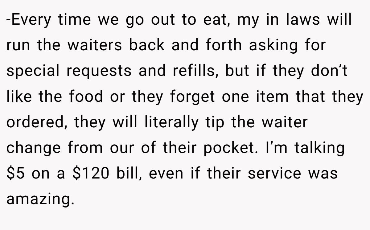 -Every time we go out to eat, my in laws will run the waiters back and forth asking for special requests and refills, but if they don’t like the food or they forget one item that they ordered, they will literally tip the waiter change from our of their pocket. I’m talking $5 on a $120 bill, even if their service was amazing.