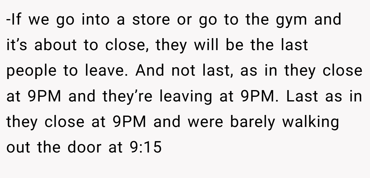 -If we go into a store or go to the gym and it’s about to close, they will be the last people to leave. And not last, as in they close at 9PM and they’re leaving at 9PM. Last as in they close at 9PM and were barely walking out the door at 9:15