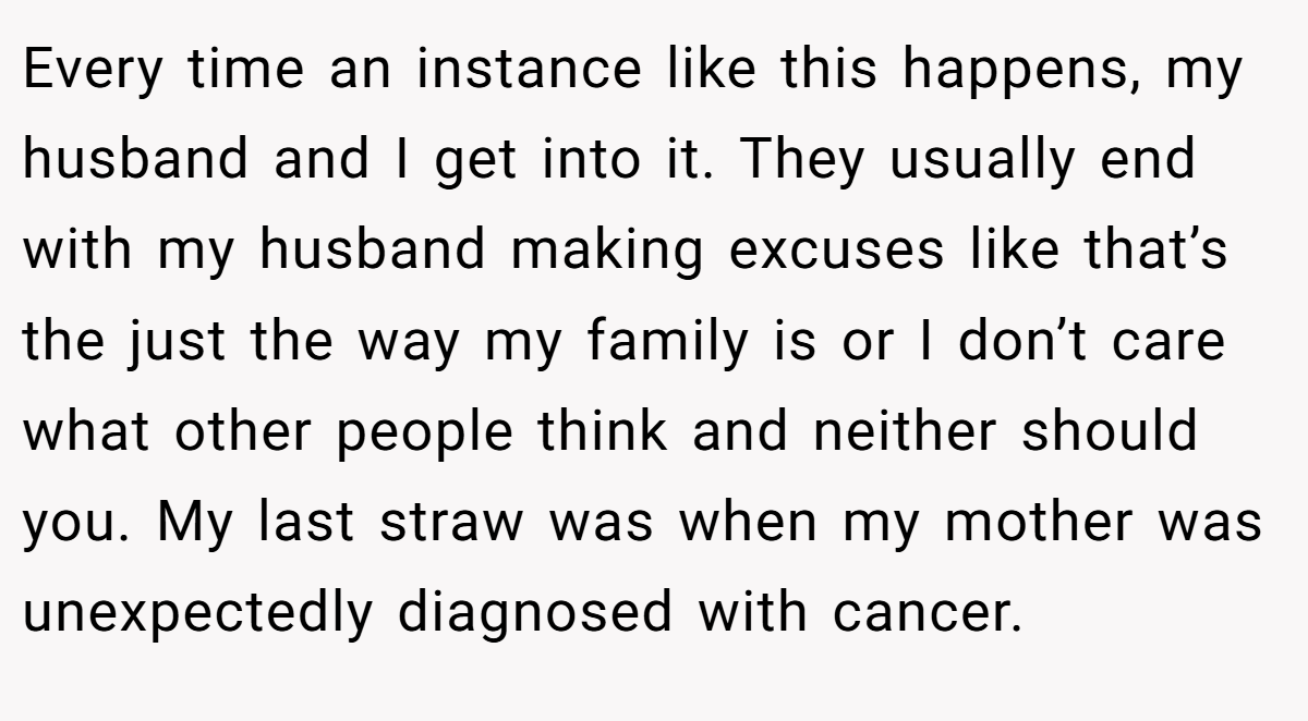 Every time an instance like this happens, my husband and I get into it. They usually end with my husband making excuses like that’s the just the way my family is or I don’t care what other people think and neither should you. My last straw was when my mother was unexpectedly diagnosed with cancer.