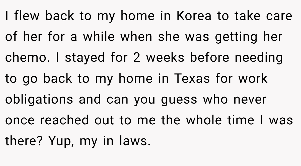 I flew back to my home in Korea to take care of her for a while when she was getting her chemo. I stayed for 2 weeks before needing to go back to my home in Texas for work obligations and can you guess who never once reached out to me the whole time I was there? Yup, my in laws.