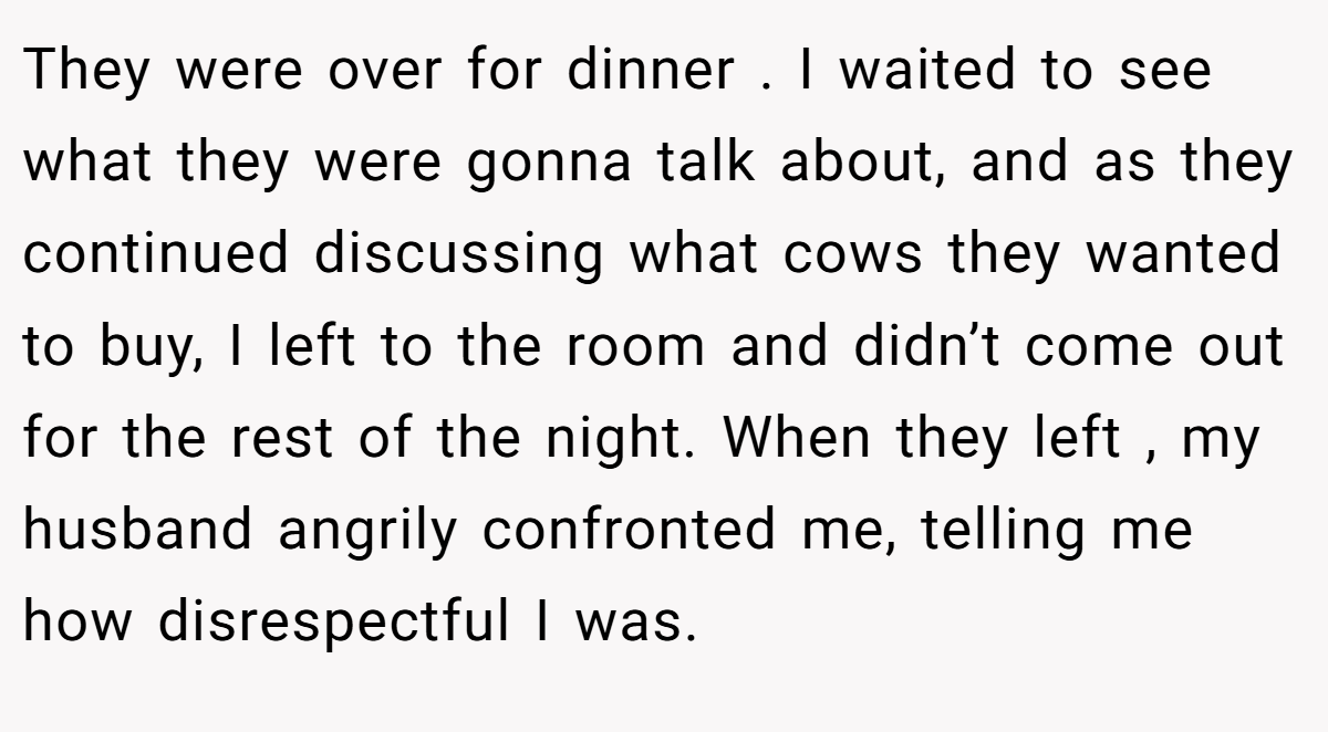 They were over for dinner . I waited to see what they were gonna talk about, and as they continued discussing what cows they wanted to buy, I left to the room and didn’t come out for the rest of the night. When they left , my husband angrily confronted me, telling me how disrespectful I was.