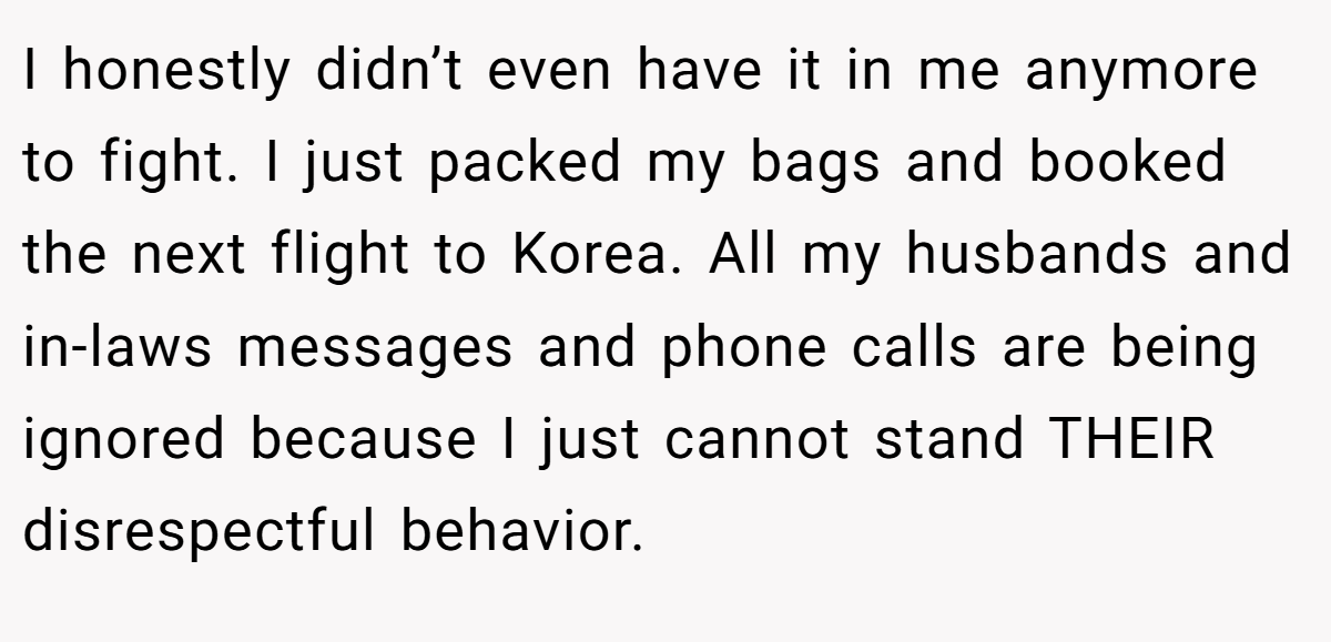 I honestly didn’t even have it in me anymore to fight. I just packed my bags and booked the next flight to Korea. All my husbands and in-laws messages and phone calls are being ignored because I just cannot stand THEIR disrespectful behavior.
