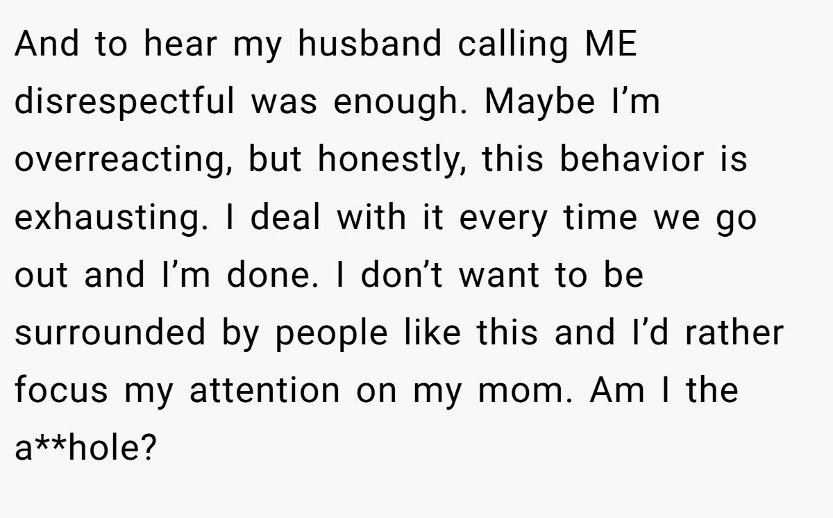 And to hear my husband calling ME disrespectful was enough. Maybe I’m overreacting, but honestly, this behavior is exhausting. I deal with it every time we go out and I’m done. I don’t want to be surrounded by people like this and I’d rather focus my attention on my mom. Am I the a**hole?