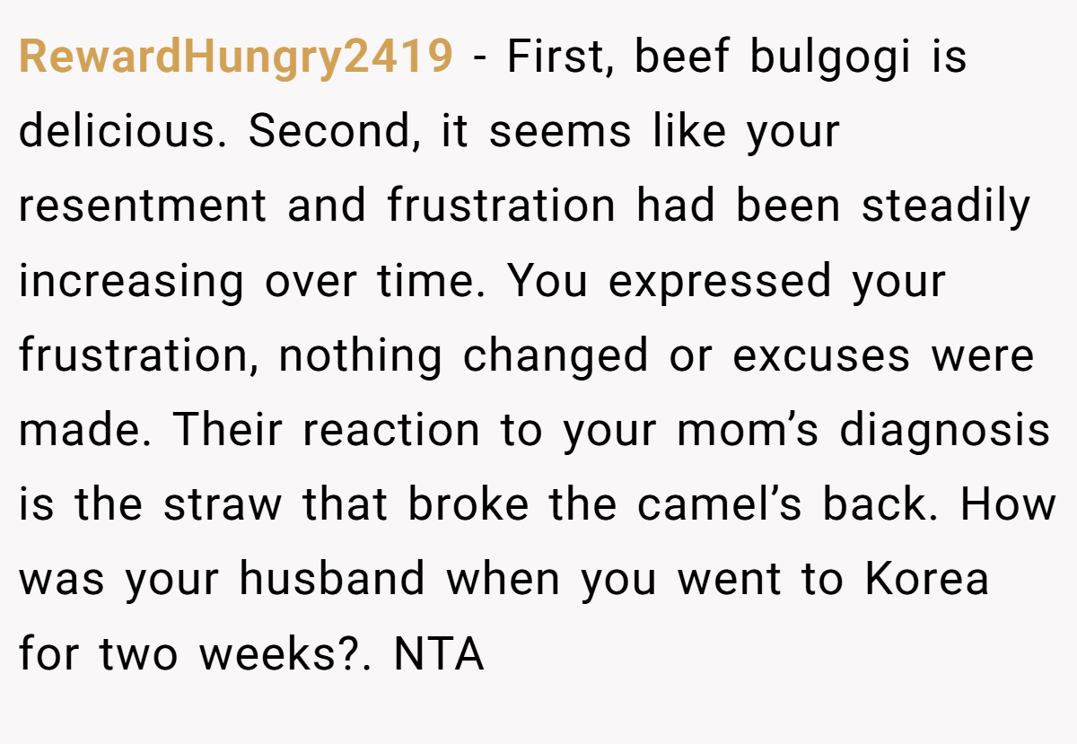 RewardHungry2419 - First, beef bulgogi is delicious. Second, it seems like your resentment and frustration had been steadily increasing over time. You expressed your frustration, nothing changed or excuses were made. Their reaction to your mom’s diagnosis is the straw that broke the camel’s back. How was your husband when you went to Korea for two weeks?. NTA