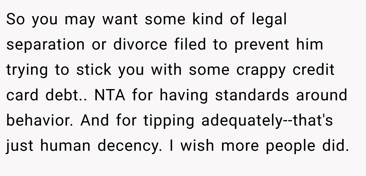 So you may want some kind of legal separation or divorce filed to prevent him trying to stick you with some crappy credit card debt.. NTA for having standards around behavior. And for tipping adequately--that's just human decency. I wish more people did.