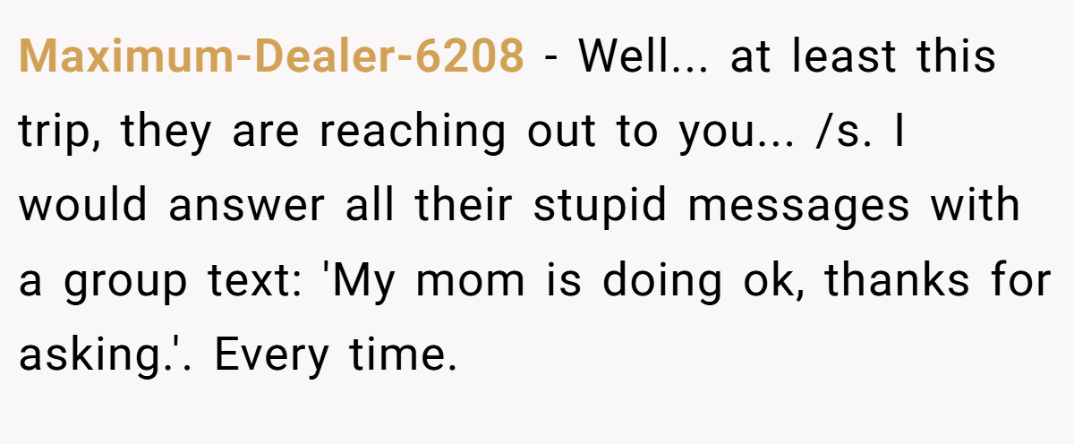 Maximum-Dealer-6208 - Well... at least this trip, they are reaching out to you... /s. I would answer all their stupid messages with a group text: 'My mom is doing ok, thanks for asking.'. Every time.