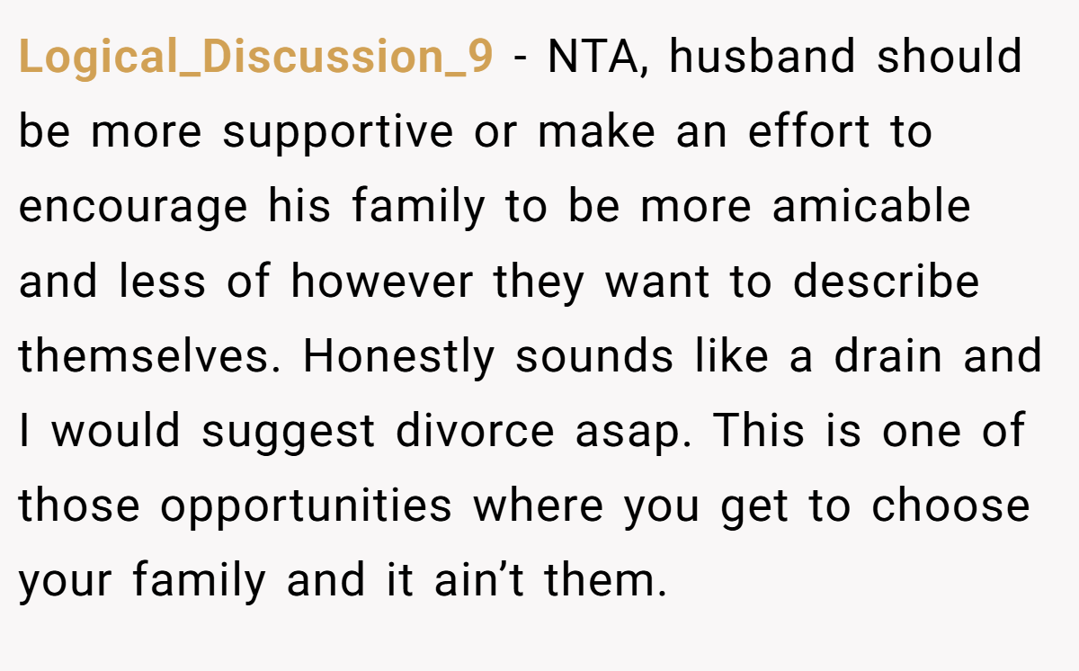 Logical_Discussion_9 - NTA, husband should be more supportive or make an effort to encourage his family to be more amicable and less of however they want to describe themselves. Honestly sounds like a drain and I would suggest divorce asap. This is one of those opportunities where you get to choose your family and it ain’t them.