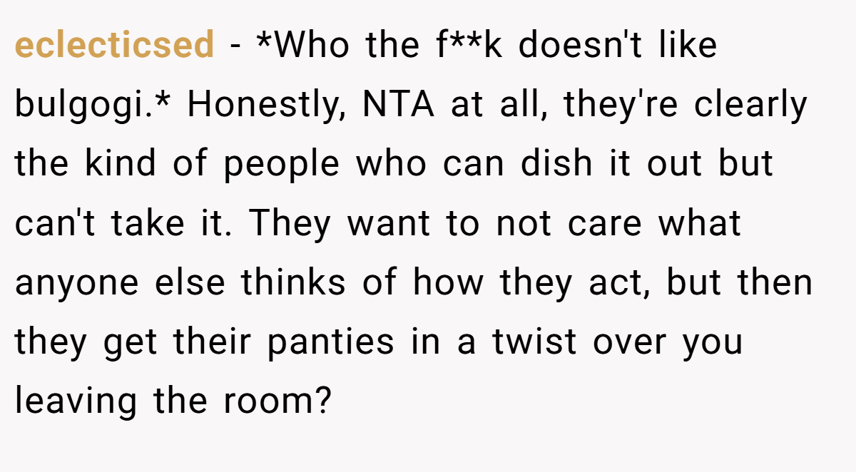 eclecticsed - *Who the f**k doesn't like bulgogi.* Honestly, NTA at all, they're clearly the kind of people who can dish it out but can't take it. They want to not care what anyone else thinks of how they act, but then they get their panties in a twist over you leaving the room?