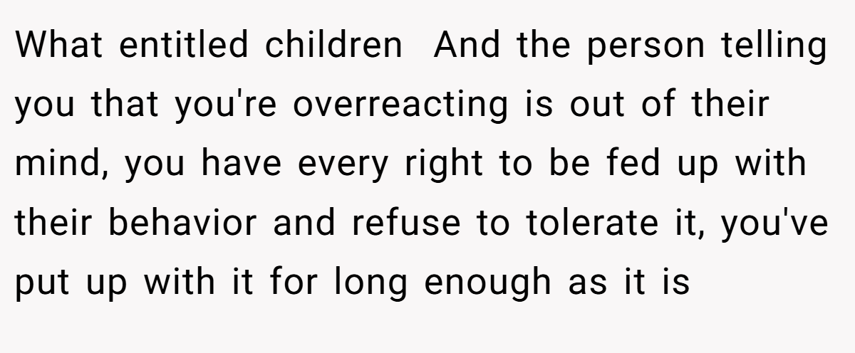 What entitled children  And the person telling you that you're overreacting is out of their mind, you have every right to be fed up with their behavior and refuse to tolerate it, you've put up with it for long enough as it is
