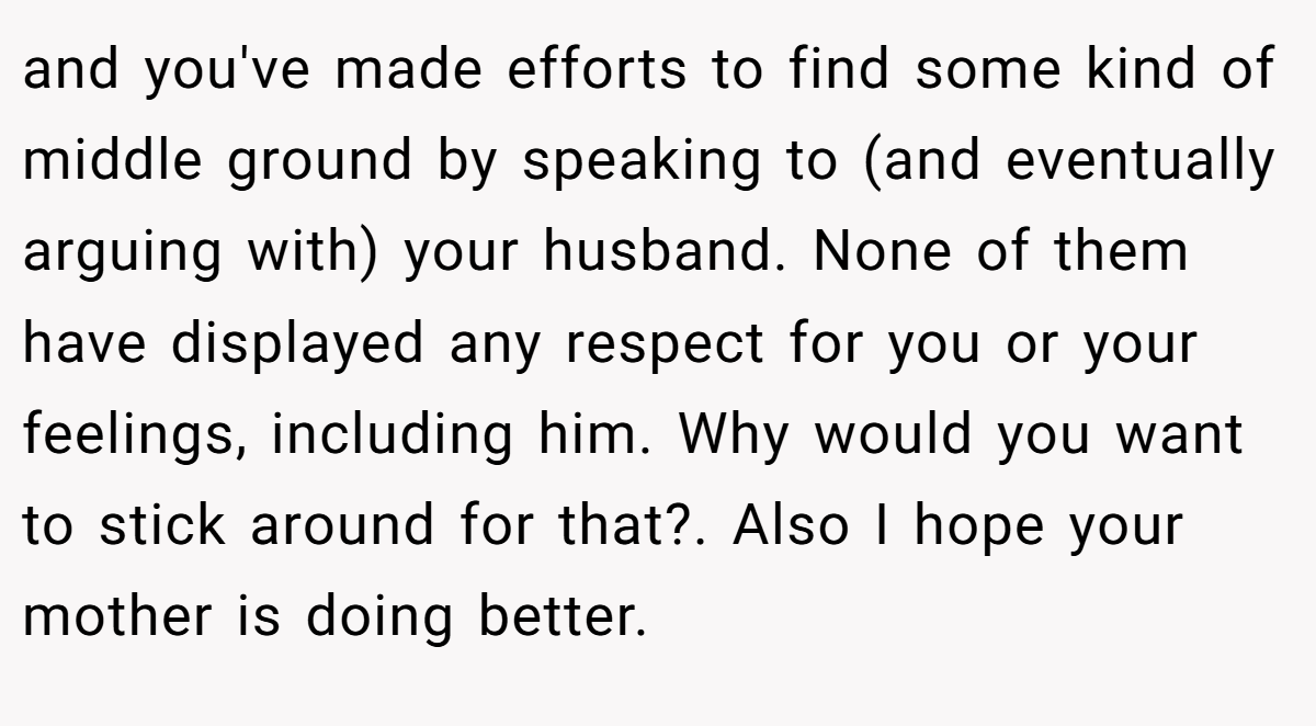 and you've made efforts to find some kind of middle ground by speaking to (and eventually arguing with) your husband. None of them have displayed any respect for you or your feelings, including him. Why would you want to stick around for that?. Also I hope your mother is doing better.
