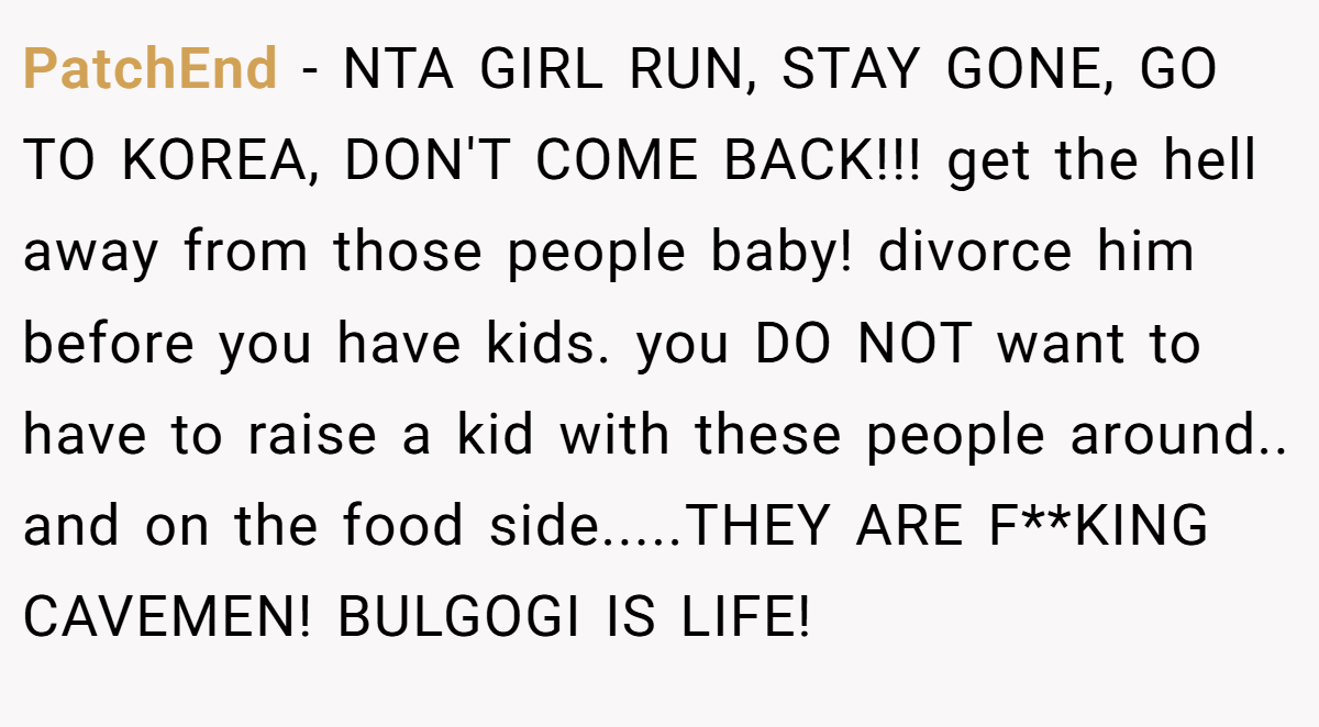 PatchEnd - NTA GIRL RUN, STAY GONE, GO TO KOREA, DON'T COME BACK!!! get the hell away from those people baby! divorce him before you have kids. you DO NOT want to have to raise a kid with these people around.. and on the food side.....THEY ARE F**KING CAVEMEN! BULGOGI IS LIFE!
