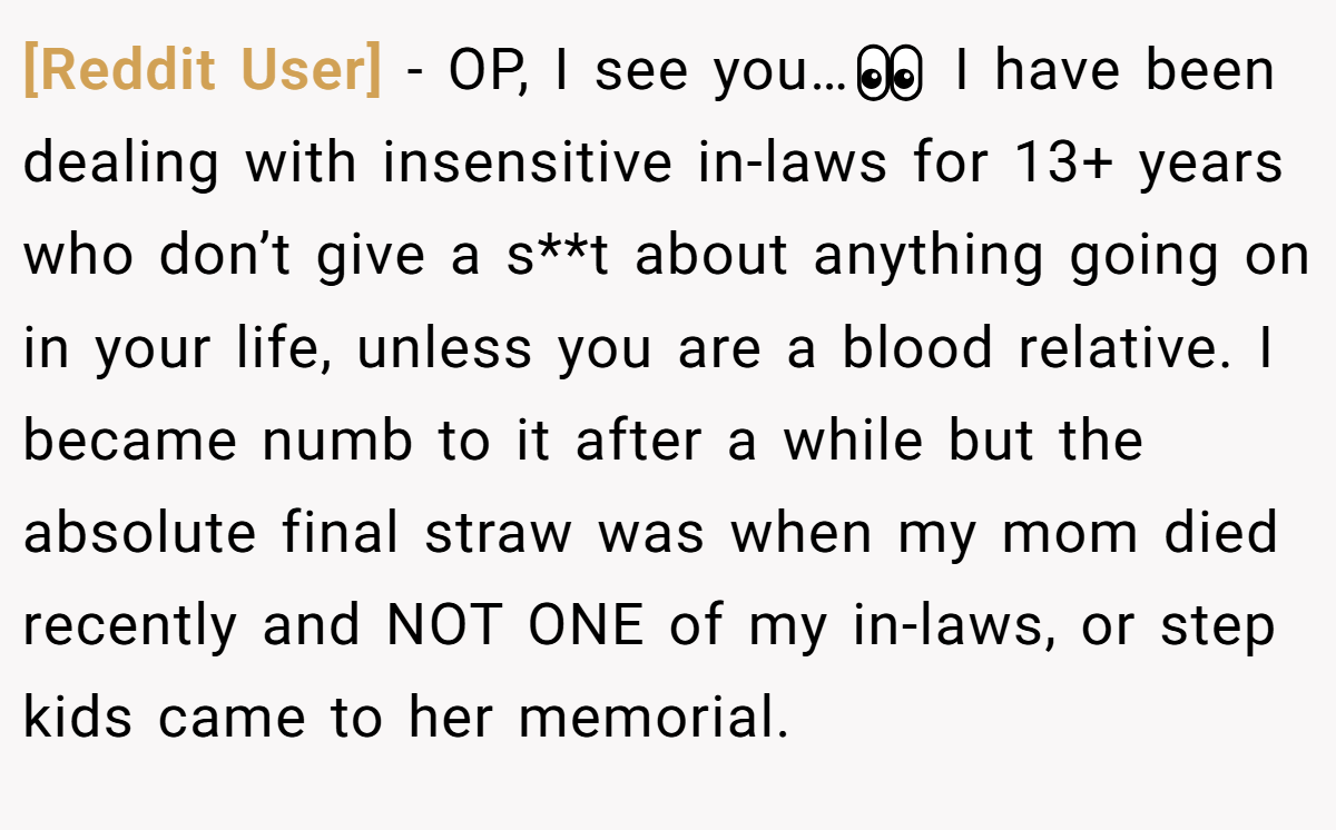 [Reddit User] - OP, I see you…👀 I have been dealing with insensitive in-laws for 13+ years who don’t give a s**t about anything going on in your life, unless you are a blood relative. I became numb to it after a while but the absolute final straw was when my mom died recently and NOT ONE of my in-laws, or step kids came to her memorial.