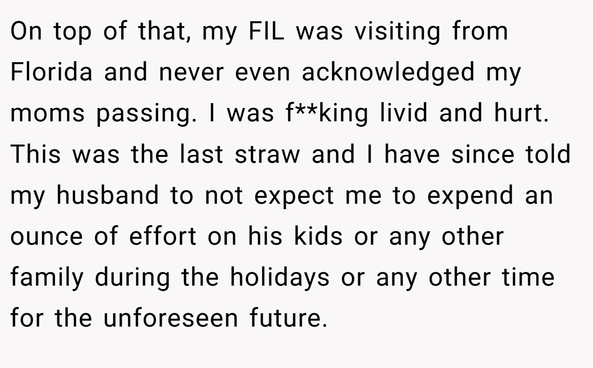 On top of that, my FIL was visiting from Florida and never even acknowledged my moms passing. I was f**king livid and hurt. This was the last straw and I have since told my husband to not expect me to expend an ounce of effort on his kids or any other family during the holidays or any other time for the unforeseen future.