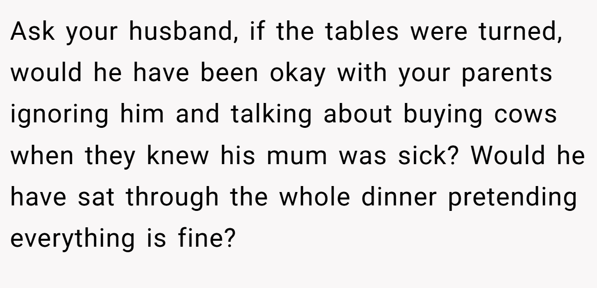 Ask your husband, if the tables were turned, would he have been okay with your parents ignoring him and talking about buying cows when they knew his mum was sick? Would he have sat through the whole dinner pretending everything is fine?