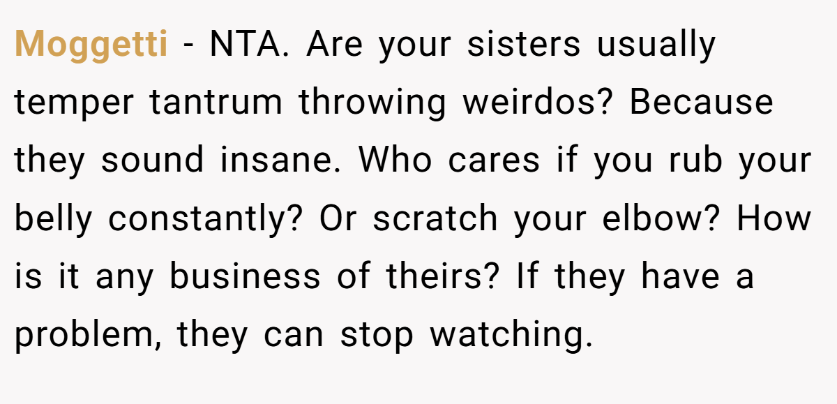 Moggetti − NTA. Are your sisters usually temper tantrum throwing weirdos? Because they sound insane. Who cares if you rub your belly constantly? Or scratch your elbow? How is it any business of theirs? If they have a problem, they can stop watching.