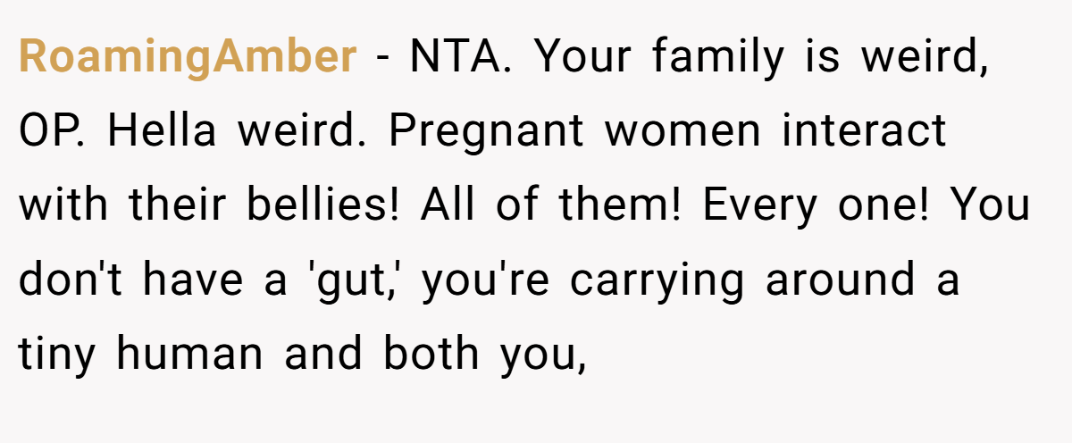 RoamingAmber − NTA. Your family is weird, OP. Hella weird. Pregnant women interact with their bellies! All of them! Every one! You don't have a 'gut,' you're carrying around a tiny human and both you,
