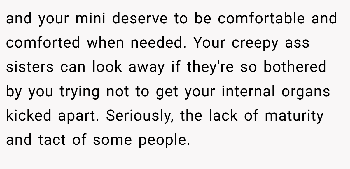 and your mini deserve to be comfortable and comforted when needed. Your creepy ass sisters can look away if they're so bothered by you trying not to get your internal organs kicked apart. Seriously, the lack of maturity and tact of some people.