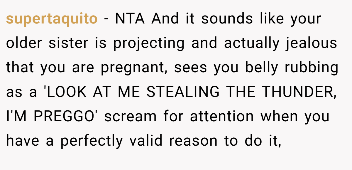 supertaquito − NTA And it sounds like your older sister is projecting and actually jealous that you are pregnant, sees you belly rubbing as a 'LOOK AT ME STEALING THE THUNDER, I'M PREGGO' scream for attention when you have a perfectly valid reason to do it,