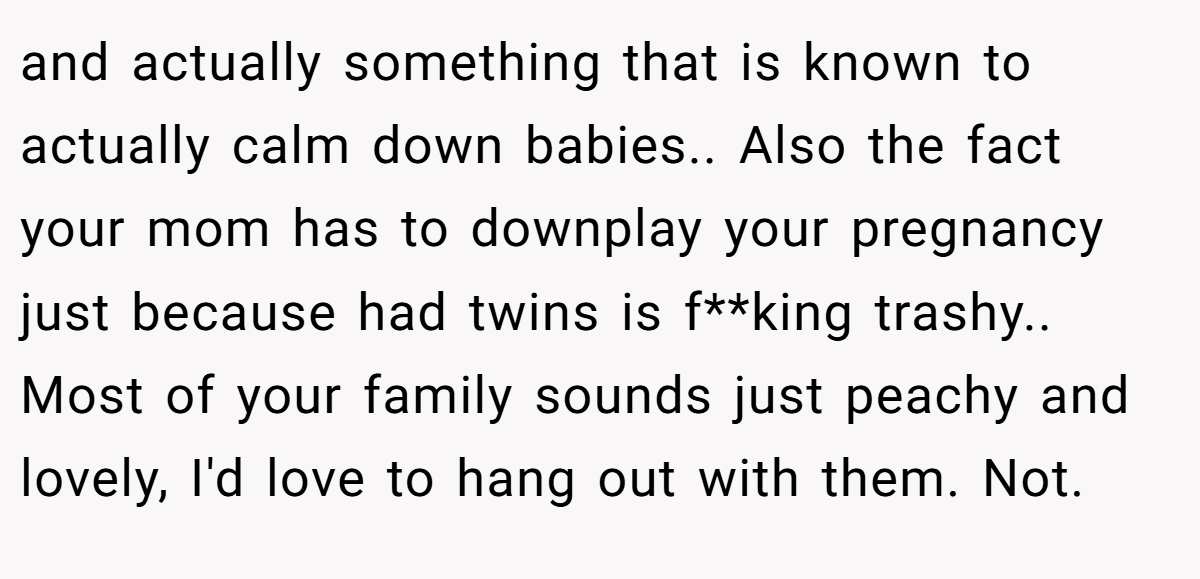 and actually something that is known to actually calm down babies.. Also the fact your mom has to downplay your pregnancy just because had twins is f**king trashy.. Most of your family sounds just peachy and lovely, I'd love to hang out with them. Not.
