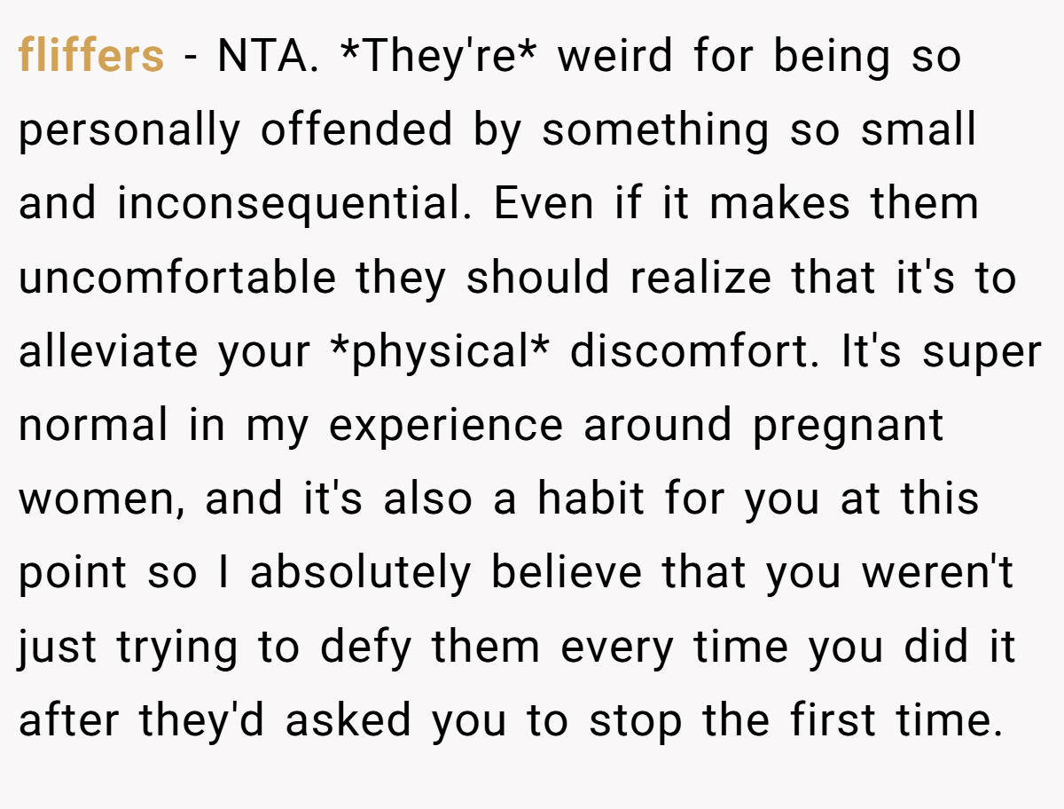 fliffers − NTA. *They're* weird for being so personally offended by something so small and inconsequential. Even if it makes them uncomfortable they should realize that it's to alleviate your *physical* discomfort. It's super normal in my experience around pregnant women, and it's also a habit for you at this point so I absolutely believe that you weren't just trying to defy them every time you did it after they'd asked you to stop the first time.