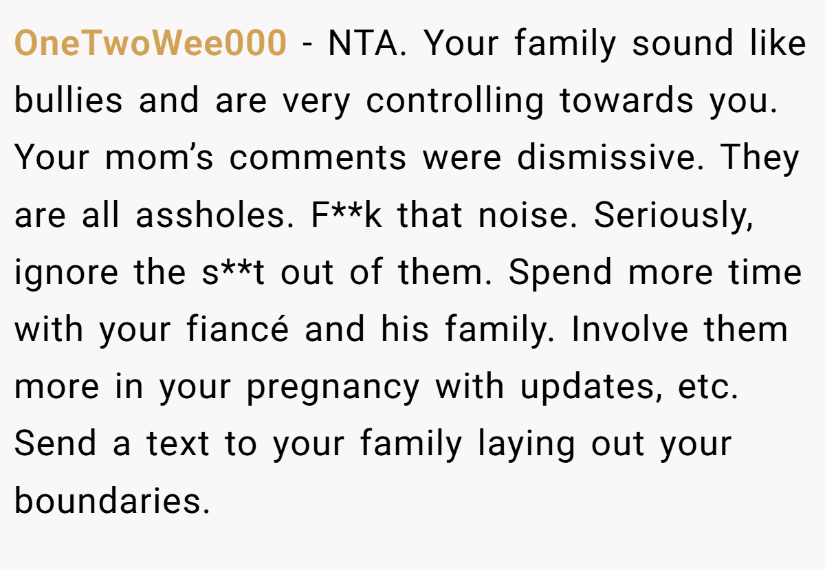 OneTwoWee000 − NTA. Your family sound like bullies and are very controlling towards you. Your mom’s comments were dismissive. They are all assholes. F**k that noise. Seriously, ignore the s**t out of them. Spend more time with your fiancé and his family. Involve them more in your pregnancy with updates, etc. Send a text to your family laying out your boundaries.