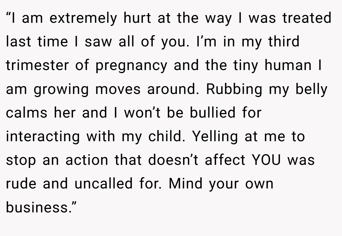 “I am extremely hurt at the way I was treated last time I saw all of you. I’m in my third trimester of pregnancy and the tiny human I am growing moves around. Rubbing my belly calms her and I won’t be bullied for interacting with my child. Yelling at me to stop an action that doesn’t affect YOU was rude and uncalled for. Mind your own business.”
