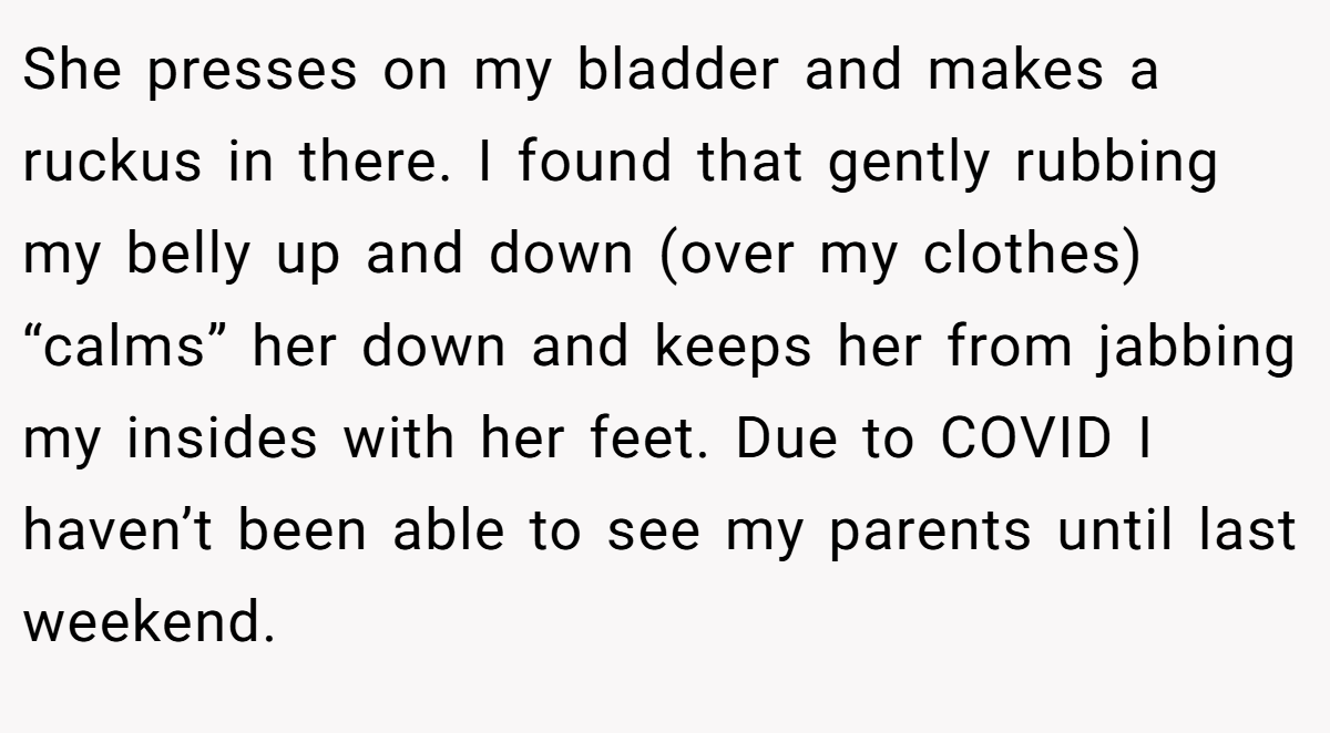 She presses on my bladder and makes a ruckus in there. I found that gently rubbing my belly up and down (over my clothes) “calms” her down and keeps her from jabbing my insides with her feet. Due to COVID I haven’t been able to see my parents until last weekend.