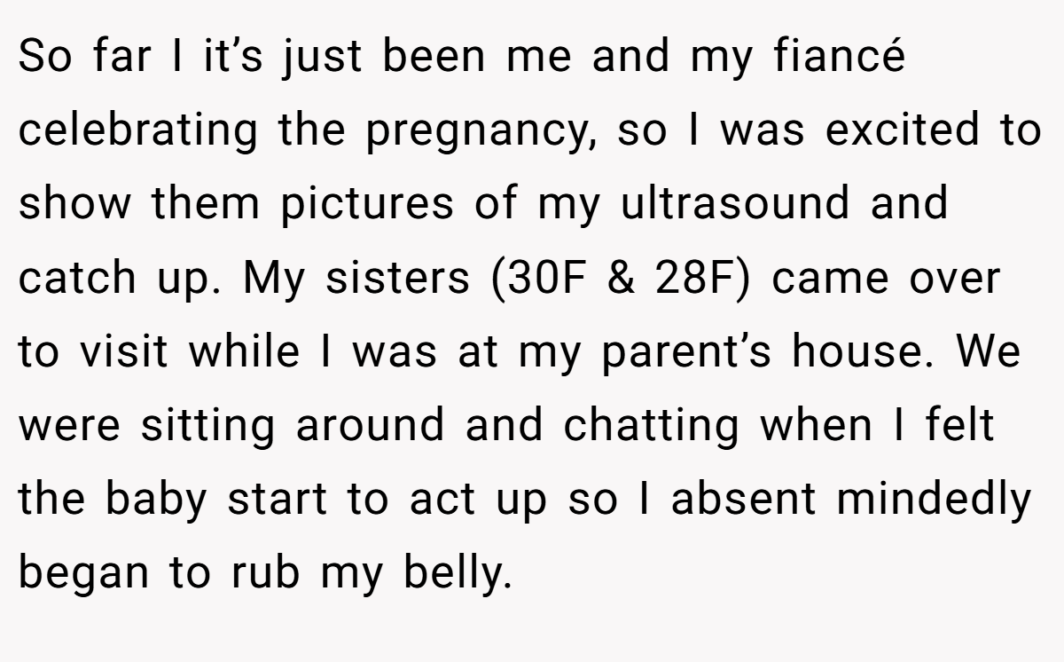 So far I it’s just been me and my fiancé celebrating the pregnancy, so I was excited to show them pictures of my ultrasound and catch up. My sisters (30F & 28F) came over to visit while I was at my parent’s house. We were sitting around and chatting when I felt the baby start to act up so I absent mindedly began to rub my belly.