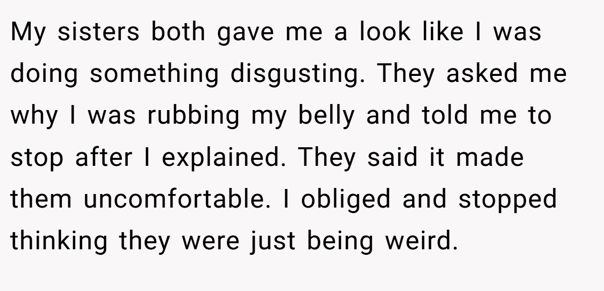 My sisters both gave me a look like I was doing something disgusting. They asked me why I was rubbing my belly and told me to stop after I explained. They said it made them uncomfortable. I obliged and stopped thinking they were just being weird.