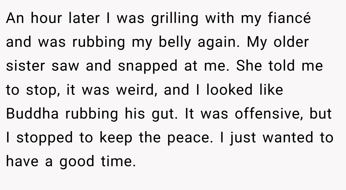 An hour later I was grilling with my fiancé and was rubbing my belly again. My older sister saw and snapped at me. She told me to stop, it was weird, and I looked like Buddha rubbing his gut. It was offensive, but I stopped to keep the peace. I just wanted to have a good time.