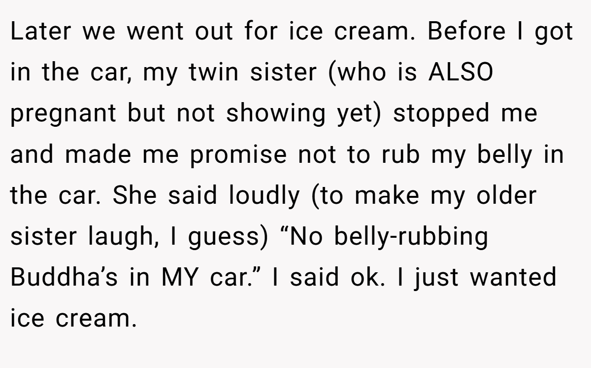 Later we went out for ice cream. Before I got in the car, my twin sister (who is ALSO pregnant but not showing yet) stopped me and made me promise not to rub my belly in the car. She said loudly (to make my older sister laugh, I guess) “No belly-rubbing Buddha’s in MY car.” I said ok. I just wanted ice cream.