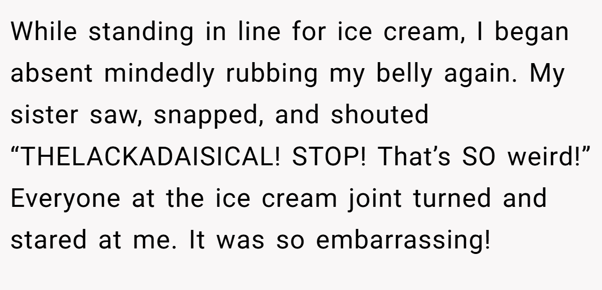 While standing in line for ice cream, I began absent mindedly rubbing my belly again. My sister saw, snapped, and shouted “THELACKADAISICAL! STOP! That’s SO weird!” Everyone at the ice cream joint turned and stared at me. It was so embarrassing!