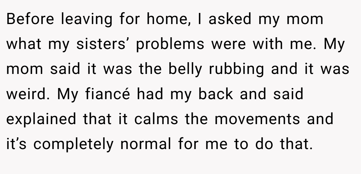 Before leaving for home, I asked my mom what my sisters’ problems were with me. My mom said it was the belly rubbing and it was weird. My fiancé had my back and said explained that it calms the movements and it’s completely normal for me to do that.