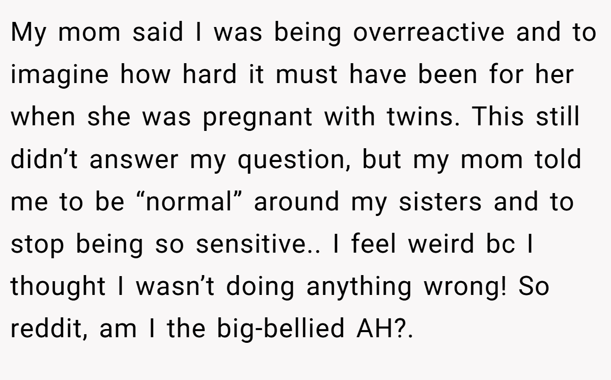 My mom said I was being overreactive and to imagine how hard it must have been for her when she was pregnant with twins. This still didn’t answer my question, but my mom told me to be “normal” around my sisters and to stop being so sensitive.. I feel weird bc I thought I wasn’t doing anything wrong! So reddit, am I the big-bellied AH?.