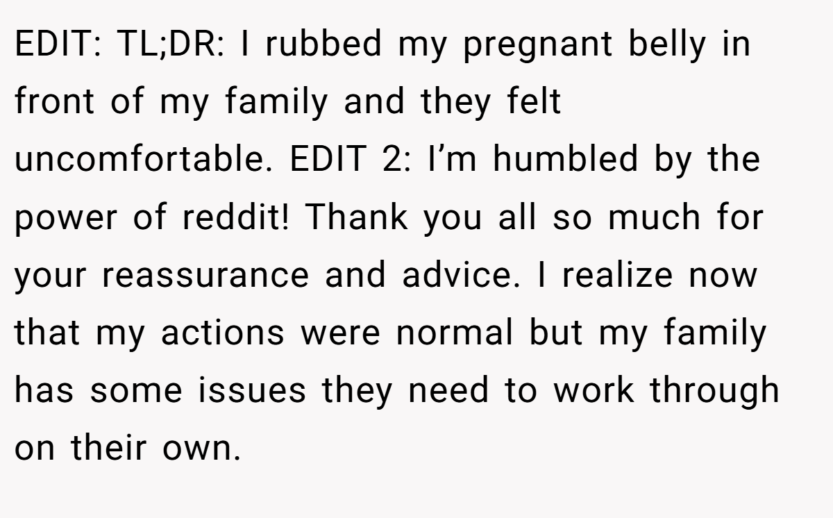 EDIT: TL;DR: I rubbed my pregnant belly in front of my family and they felt uncomfortable. EDIT 2: I’m humbled by the power of reddit! Thank you all so much for your reassurance and advice. I realize now that my actions were normal but my family has some issues they need to work through on their own.