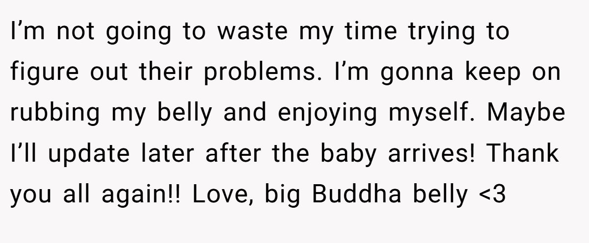 I’m not going to waste my time trying to figure out their problems. I’m gonna keep on rubbing my belly and enjoying myself. Maybe I’ll update later after the baby arrives! Thank you all again!! Love, big Buddha belly <3