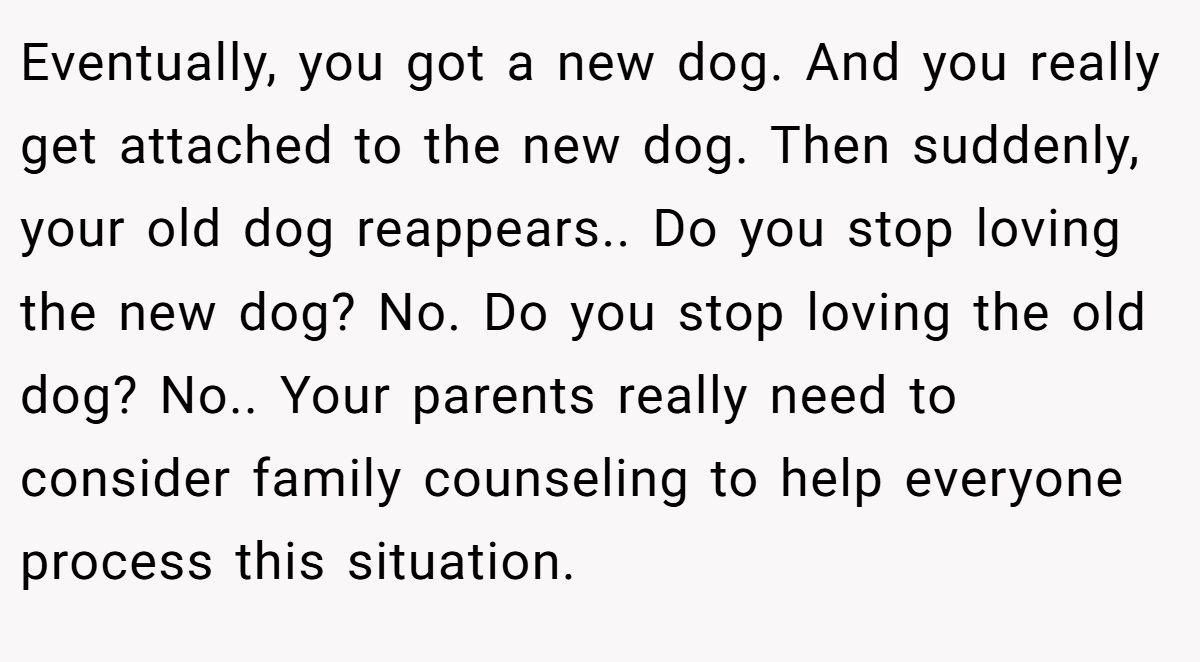 Eventually, you got a new dog. And you really get attached to the new dog. Then suddenly, your old dog reappears.. Do you stop loving the new dog? No. Do you stop loving the old dog? No.. Your parents really need to consider family counseling to help everyone process this situation.