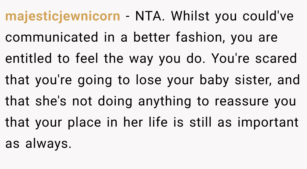 majesticjewnicorn − NTA. Whilst you could've communicated in a better fashion, you are entitled to feel the way you do. You're scared that you're going to lose your baby sister, and that she's not doing anything to reassure you that your place in her life is still as important as always.