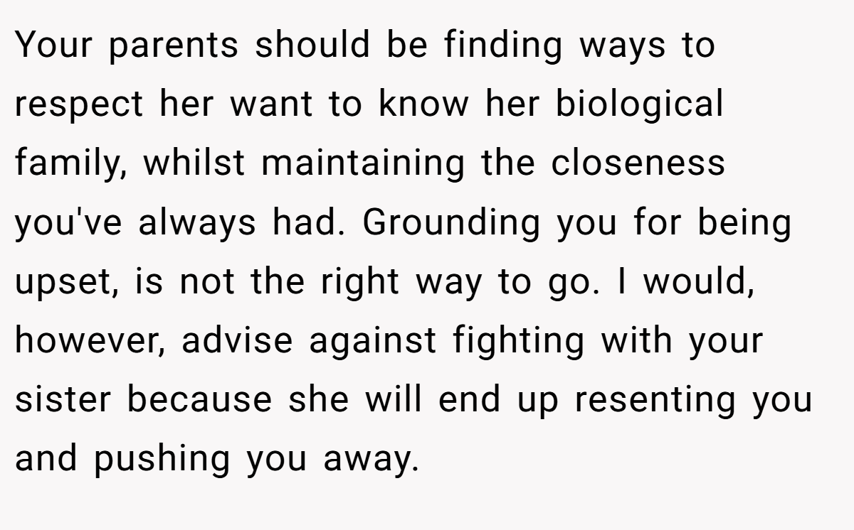Your parents should be finding ways to respect her want to know her biological family, whilst maintaining the closeness you've always had. Grounding you for being upset, is not the right way to go. I would, however, advise against fighting with your sister because she will end up resenting you and pushing you away.