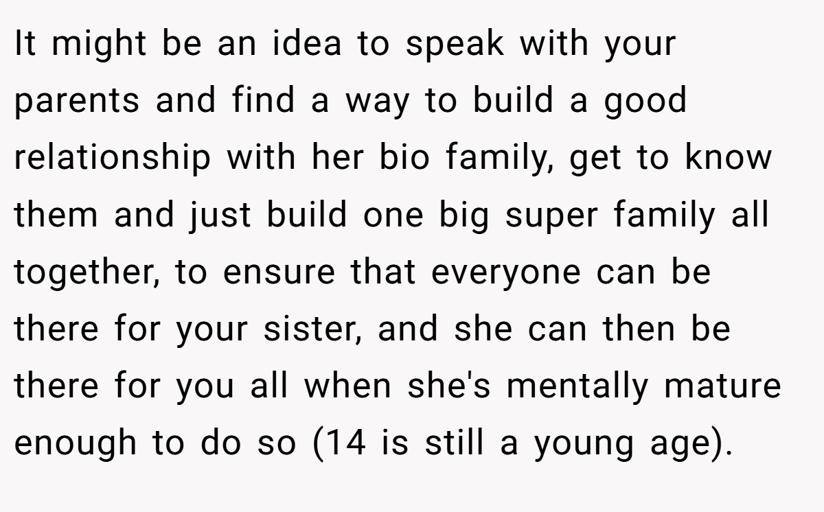 It might be an idea to speak with your parents and find a way to build a good relationship with her bio family, get to know them and just build one big super family all together, to ensure that everyone can be there for your sister, and she can then be there for you all when she's mentally mature enough to do so (14 is still a young age).