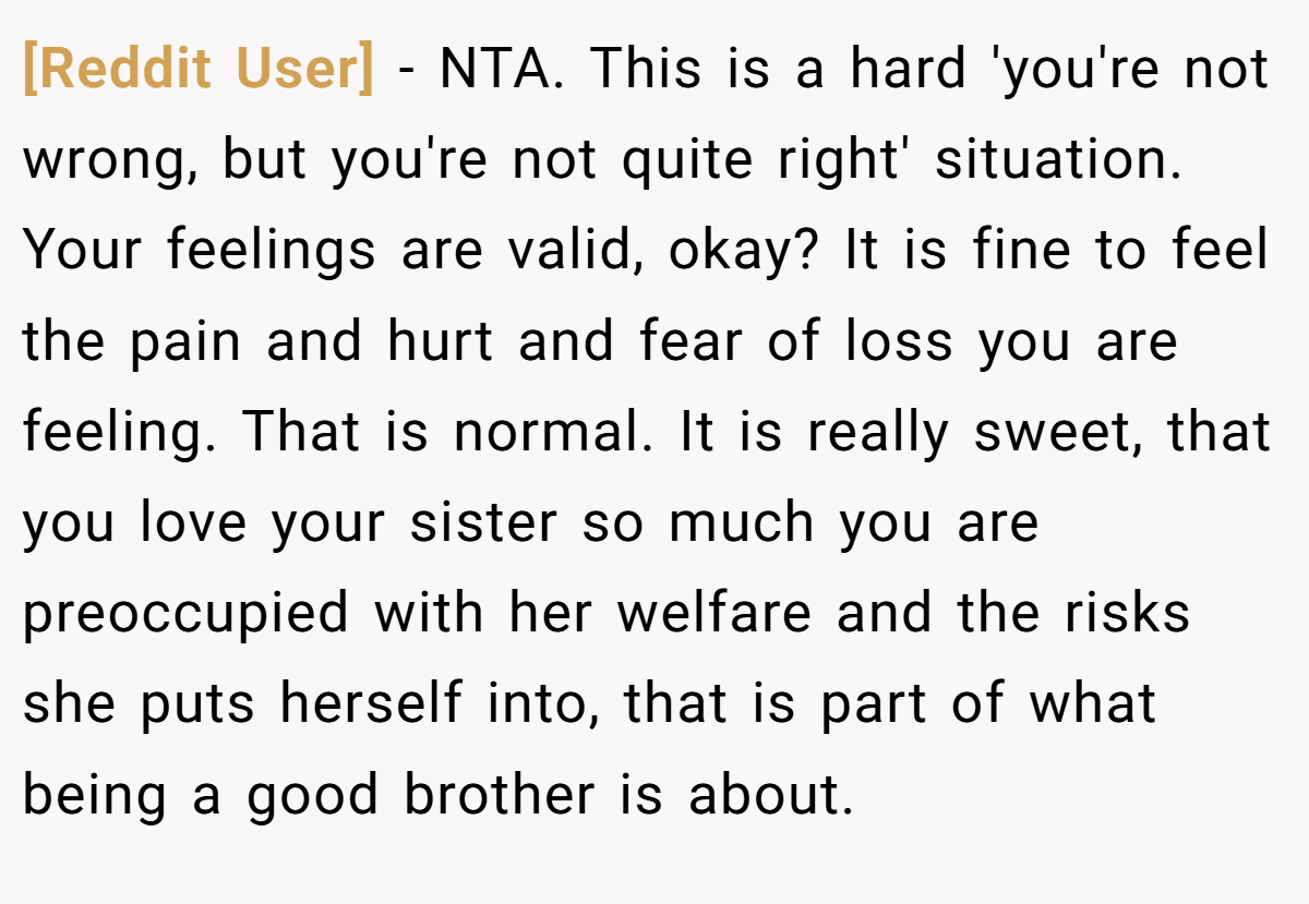[Reddit User] − NTA. This is a hard 'you're not wrong, but you're not quite right' situation. Your feelings are valid, okay? It is fine to feel the pain and hurt and fear of loss you are feeling. That is normal. It is really sweet, that you love your sister so much you are preoccupied with her welfare and the risks she puts herself into, that is part of what being a good brother is about.