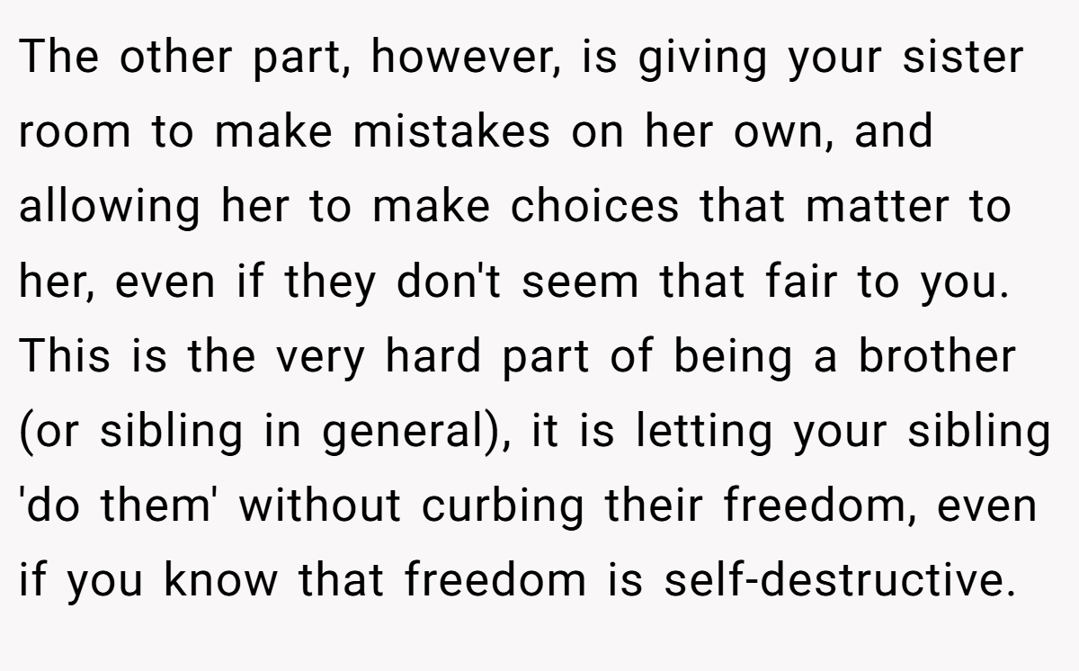The other part, however, is giving your sister room to make mistakes on her own, and allowing her to make choices that matter to her, even if they don't seem that fair to you. This is the very hard part of being a brother (or sibling in general), it is letting your sibling 'do them' without curbing their freedom, even if you know that freedom is self-destructive.