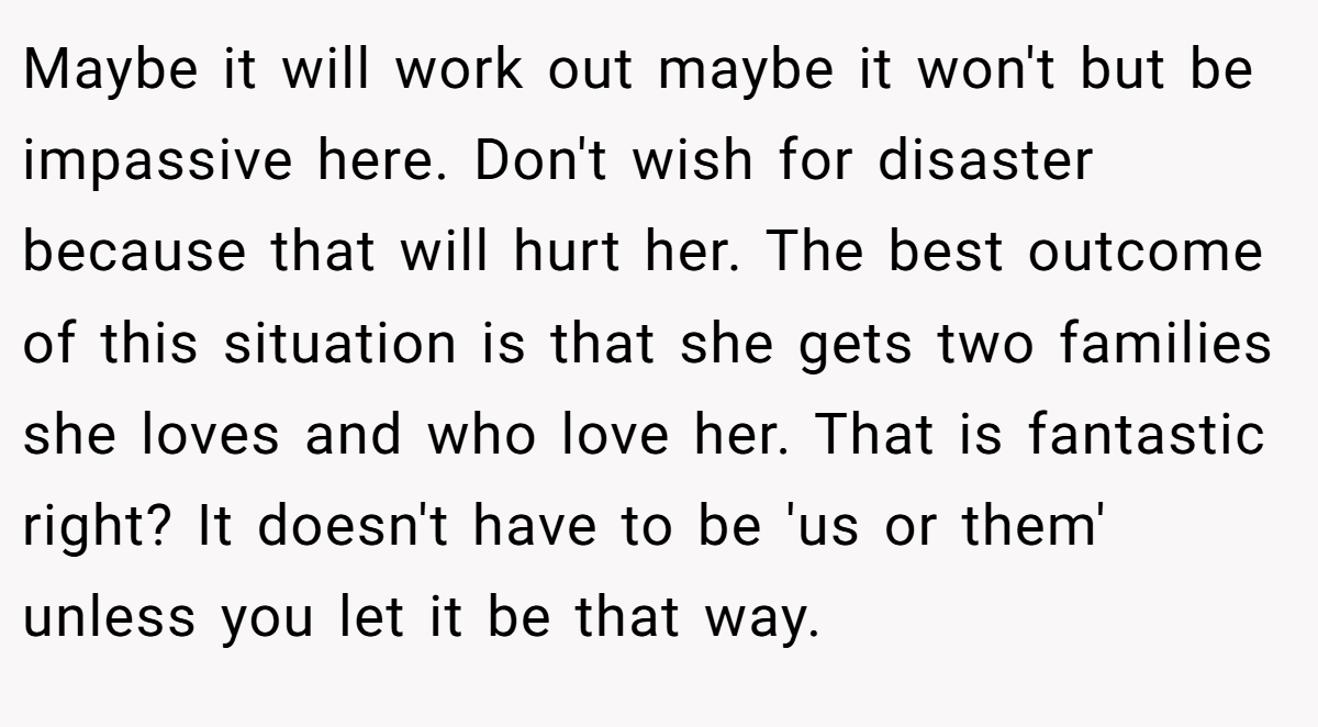 Maybe it will work out maybe it won't but be impassive here. Don't wish for disaster because that will hurt her. The best outcome of this situation is that she gets two families she loves and who love her. That is fantastic right? It doesn't have to be 'us or them' unless you let it be that way.