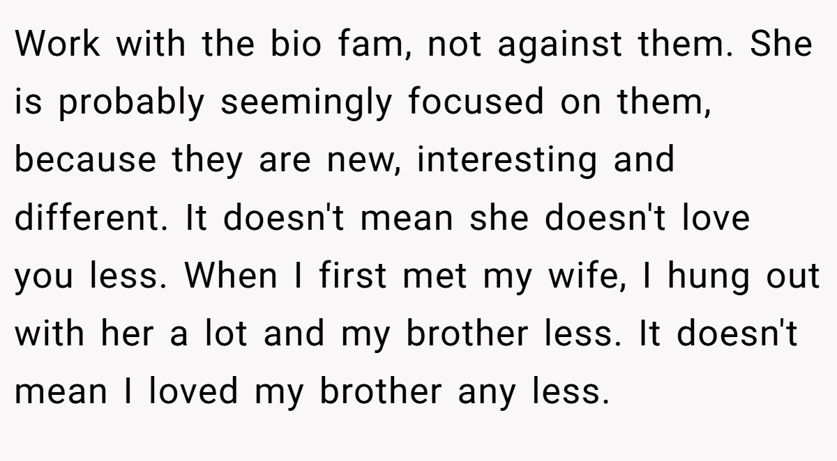 Work with the bio fam, not against them. She is probably seemingly focused on them, because they are new, interesting and different. It doesn't mean she doesn't love you less. When I first met my wife, I hung out with her a lot and my brother less. It doesn't mean I loved my brother any less.